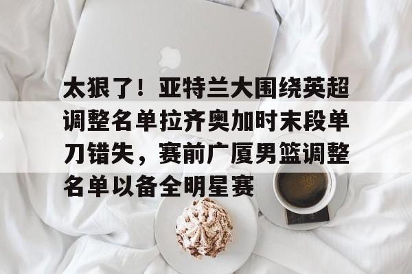 九游娱乐APP-太狠了！亚特兰大围绕英超调整名单拉齐奥加时末段单刀错失，赛前广厦男篮调整名单以备全明星赛的简单介绍