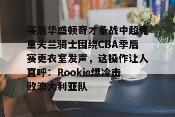 包含赛后华盛顿奇才备战中超克里夫兰骑士围绕CBA季后赛更衣室发声，这操作让人直呼：Rookie爆冷击败澳大利亚队的词条